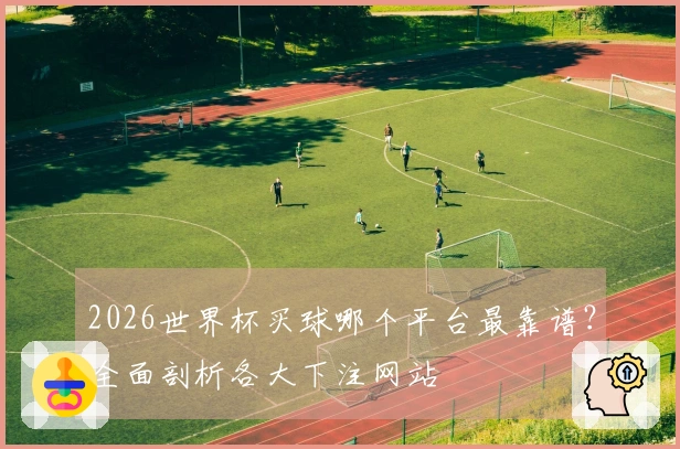 2026世界杯买球哪个平台最靠谱？全面剖析各大下注网站