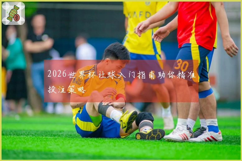 2026世界杯让球入门指南助你精准投注策略