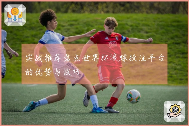 实战推荐盘点世界杯滚球投注平台的优势与技巧
