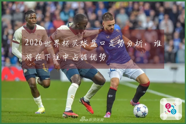 2026世界杯买球盘口走势分析，谁将在下注中占据优势