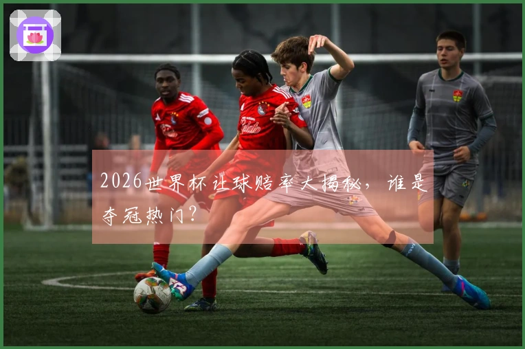 2026世界杯让球赔率大揭秘，谁是夺冠热门？